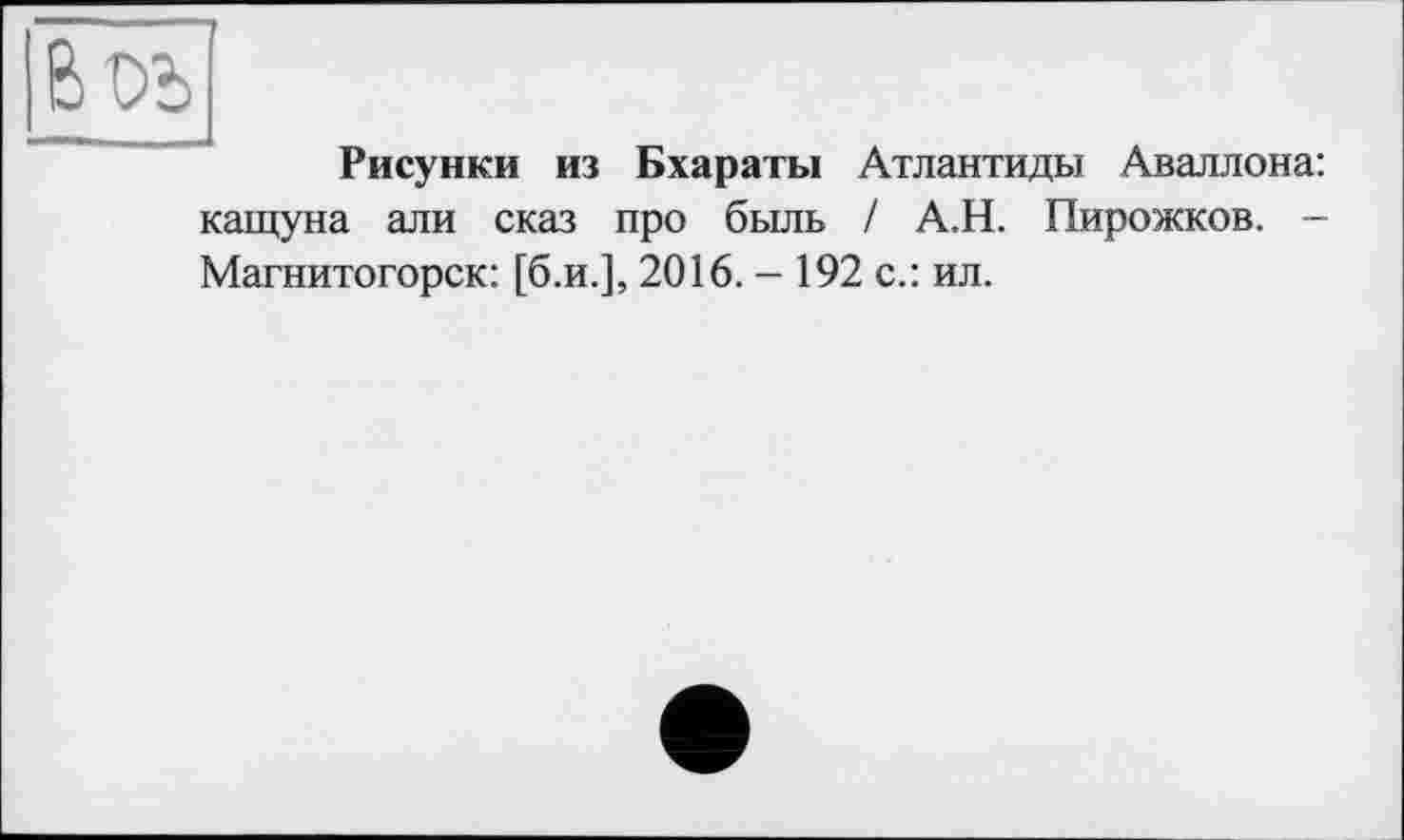 ﻿Воъ
Рисунки из Бхараты Атлантиды Аваллона: кащуна али сказ про быль / А.Н. Пирожков. -Магнитогорск: [б.и.], 2016. - 192 с.: ил.